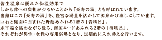 皆生温泉は優れた保温効果で、しかも体への負担が少ないことから
「長寿の湯」とも呼ばれています。当館はこの「長寿の湯」を、豊富な湯量を活かして源泉かけ流しにしています。巨石と庭園に囲まれた野趣あふれる1階の「岩風呂」、水平線を眺めながら浸る、南国ムードあふれる2階の「海風呂」、それぞれが男性・女性の専用浴場となり、定期的に入れ替えを行います。