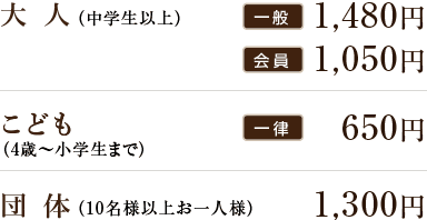 大人 会員900円 一般1,300円 こども 500円 団体 1,000円
